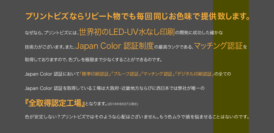 プリントビズならリピート物でも毎回同じお色味で提供致します。なぜなら、プリントビズには、世界初のLED-UV水なし印刷の開発に成功した確かな技術力がございます。また、Japan Color 認証制度の最高ランクである、マッチング認証を取得しておりますので、色ブレを極限まで少なくすることができるのです。Japan Color 認証において「標準印刷認証」「プルーフ認証」「マッチング認証」「デジタル印刷認証」の全ての Japan Color 認証を取得している工場は大阪府・近畿地方ならびに西日本では弊社が唯一の『全取得認定工場』となります。(2018年8月27日現在)　色が安定しない？プリントビズではそのような心配はございません。もう色ムラで頭を悩ませることはないのです。